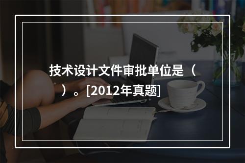 技术设计文件审批单位是（　　）。[2012年真题]