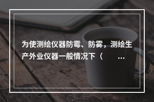 为使测绘仪器防霉、防雾，测绘生产外业仪器一般情况下（　　）