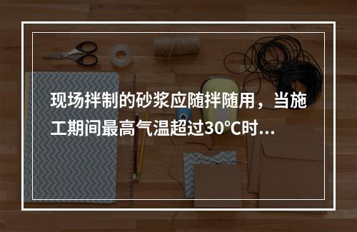 现场拌制的砂浆应随拌随用，当施工期间最高气温超过30℃时，应