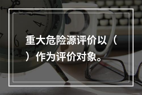 重大危险源评价以（）作为评价对象。