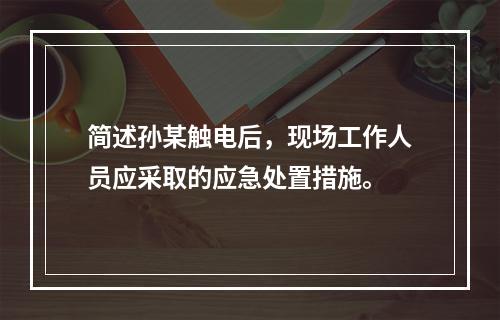 简述孙某触电后，现场工作人员应采取的应急处置措施。