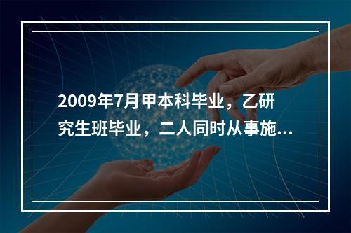 2009年7月甲本科毕业，乙研究生班毕业，二人同时从事施工管