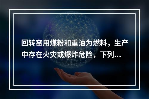 回转窑用煤粉和重油为燃料，生产中存在火灾或爆炸危险，下列关于