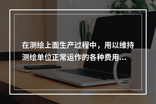 在测绘上面生产过程中，用以维持测绘单位正常运作的各种费用称