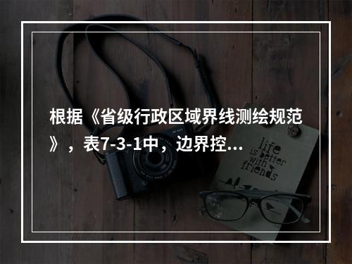 根据《省级行政区域界线测绘规范》，表7-3-1中，边界控制