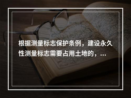 根据测量标志保护条例，建设永久性测量标志需要占用土地的，地