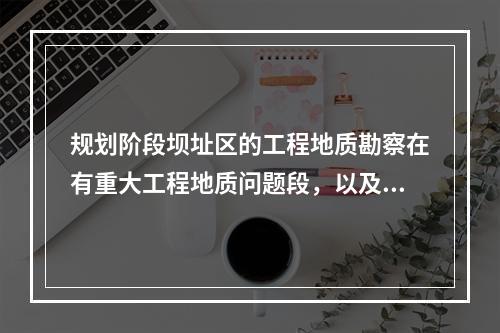 规划阶段坝址区的工程地质勘察在有重大工程地质问题段，以及近