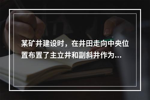 某矿井建设时，在井田走向中央位置布置了主立井和副斜井作为进风