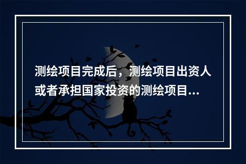 测绘项目完成后，测绘项目出资人或者承担国家投资的测绘项目的