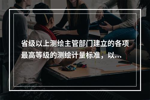 省级以上测绘主管部门建立的各项最高等级的测绘计量标准，以及