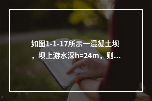 如图1-1-17所示一混凝土坝，坝上游水深h=24m，则该混