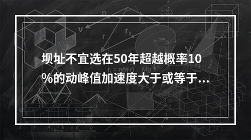 坝址不宜选在50年超越概率10％的动峰值加速度大于或等于（