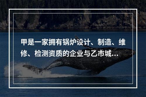 甲是一家拥有锅炉设计、制造、维修、检测资质的企业与乙市城西供