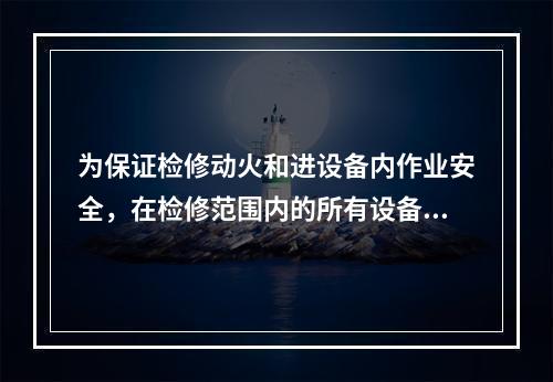 为保证检修动火和进设备内作业安全，在检修范围内的所有设备和管