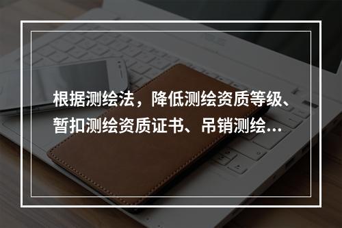 根据测绘法，降低测绘资质等级、暂扣测绘资质证书、吊销测绘资