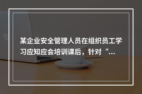 某企业安全管理人员在组织员工学习应知应会培训课后，针对“安全