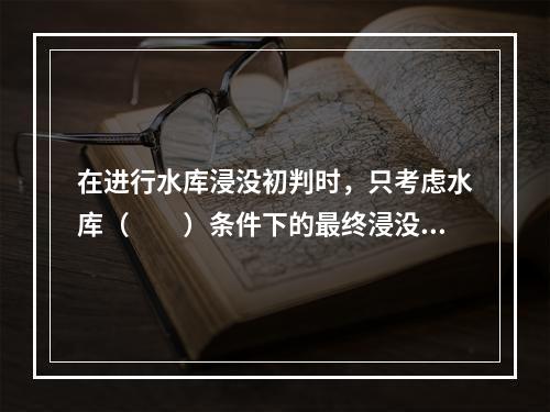 在进行水库浸没初判时，只考虑水库（　　）条件下的最终浸没范