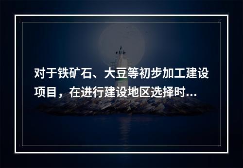 对于铁矿石、大豆等初步加工建设项目，在进行建设地区选择时应遵