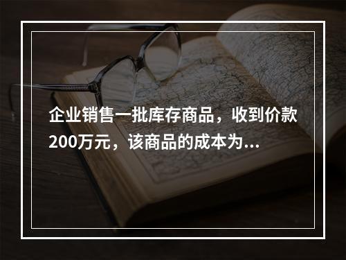 企业销售一批库存商品，收到价款200万元，该商品的成本为17