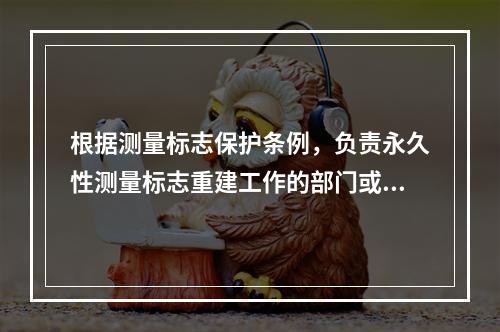 根据测量标志保护条例，负责永久性测量标志重建工作的部门或单