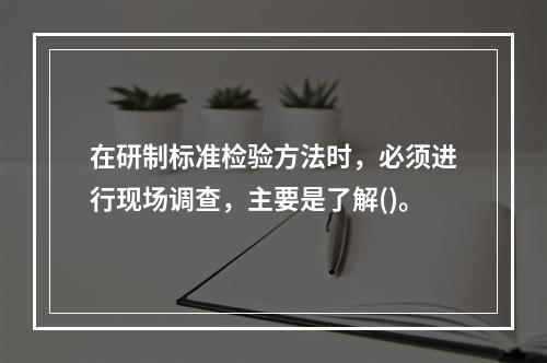 在研制标准检验方法时，必须进行现场调查，主要是了解()。