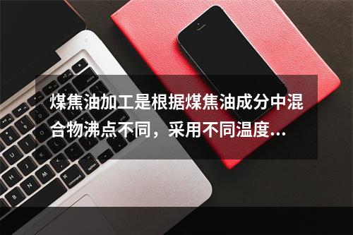 煤焦油加工是根据煤焦油成分中混合物沸点不同，采用不同温度段，