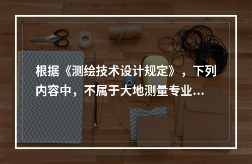 根据《测绘技术设计规定》，下列内容中，不属于大地测量专业技