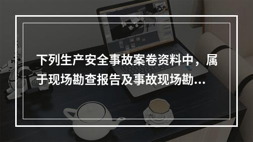 下列生产安全事故案卷资料中，属于现场勘查报告及事故现场勘查材