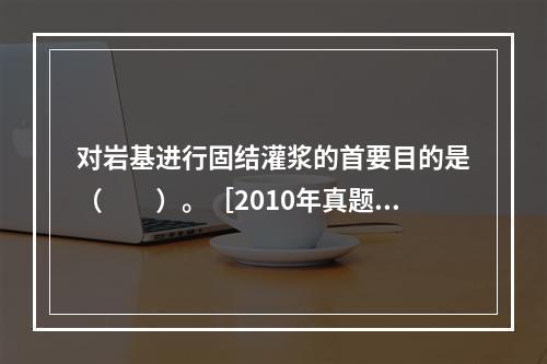 对岩基进行固结灌浆的首要目的是（　　）。［2010年真题］