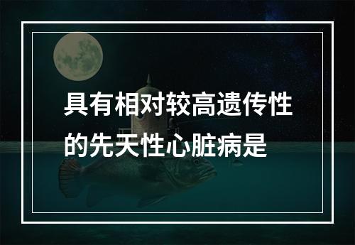 具有相对较高遗传性的先天性心脏病是