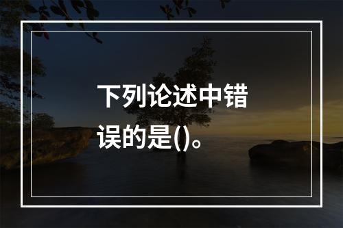 下列论述中错误的是()。