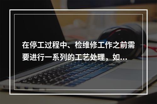 在停工过程中、检维修工作之前需要进行一系列的工艺处理，如吹扫