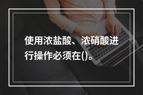 使用浓盐酸、浓硝酸进行操作必须在()。