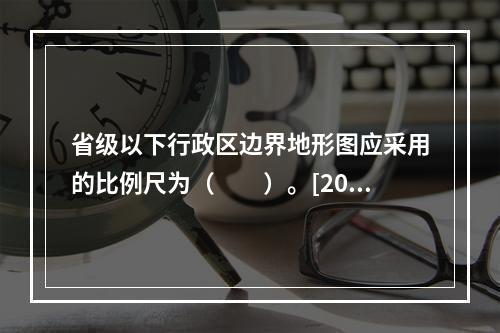 省级以下行政区边界地形图应采用的比例尺为（　　）。[201