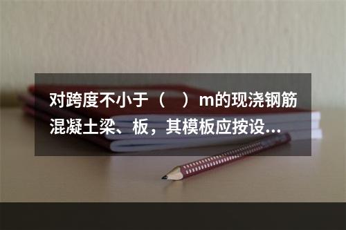 对跨度不小于（　）m的现浇钢筋混凝土梁、板，其模板应按设计要