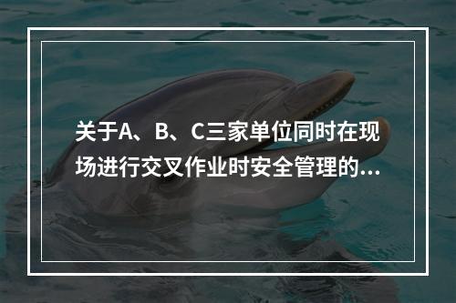 关于A、B、C三家单位同时在现场进行交叉作业时安全管理的说法