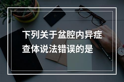 下列关于盆腔内异症查体说法错误的是