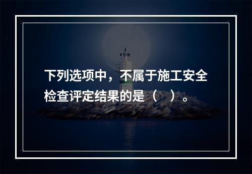 下列选项中，不属于施工安全检查评定结果的是（　）。