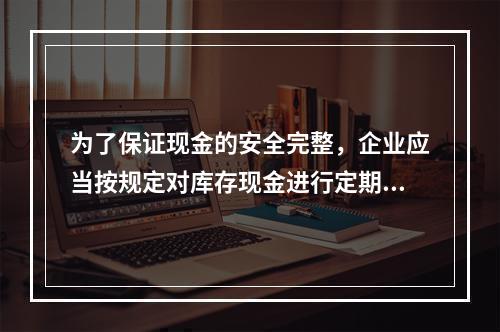 为了保证现金的安全完整，企业应当按规定对库存现金进行定期和不