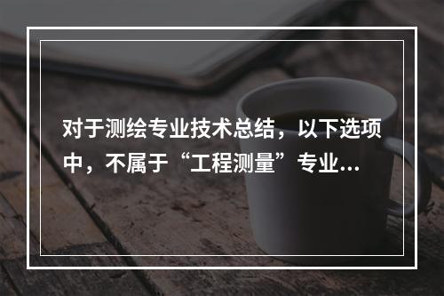 对于测绘专业技术总结，以下选项中，不属于“工程测量”专业范