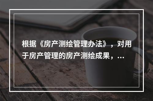 根据《房产测绘管理办法》，对用于房产管理的房产测绘成果，房