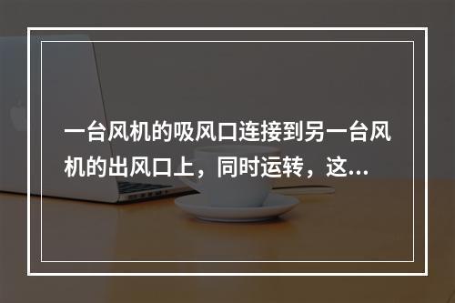 一台风机的吸风口连接到另一台风机的出风口上，同时运转，这种工