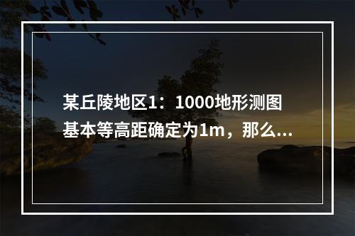 某丘陵地区1：1000地形测图基本等高距确定为1m，那么，