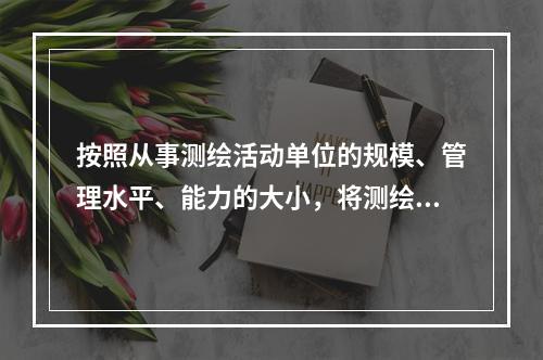 按照从事测绘活动单位的规模、管理水平、能力的大小，将测绘资