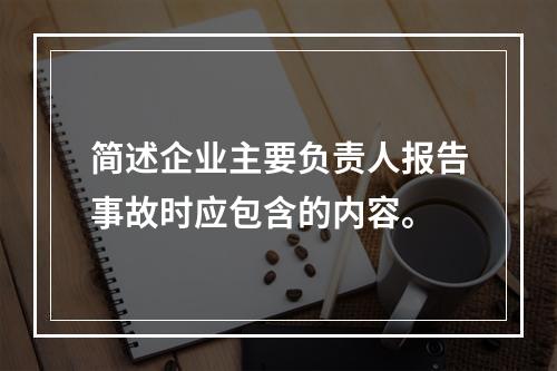 简述企业主要负责人报告事故时应包含的内容。