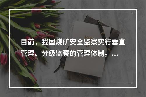 目前，我国煤矿安全监察实行垂直管理、分级监察的管理体制。煤矿