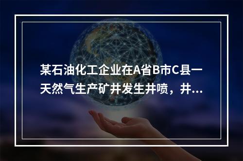 某石油化工企业在A省B市C县一天然气生产矿井发生井喷，井喷后