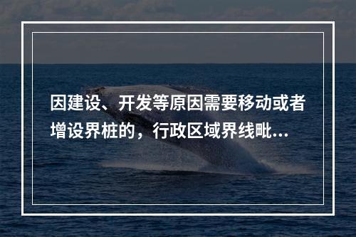 因建设、开发等原因需要移动或者增设界桩的，行政区域界线毗邻