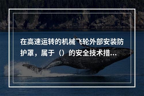 在高速运转的机械飞轮外部安装防护罩，属于（）的安全技术措施。