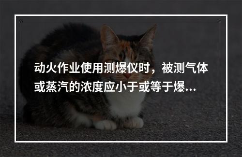 动火作业使用测爆仪时，被测气体或蒸汽的浓度应小于或等于爆炸下